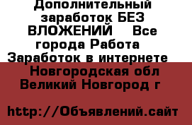 Дополнительный заработок БЕЗ ВЛОЖЕНИЙ! - Все города Работа » Заработок в интернете   . Новгородская обл.,Великий Новгород г.